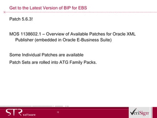 Get to the Latest Version of BIP for EBS Patch 5.6.3! MOS 1138602.1 – Overview of Available Patches for Oracle XML Publisher (embedded in Oracle E-Business Suite) Some Individual Patches are available Patch Sets are rolled into ATG Family Packs. 