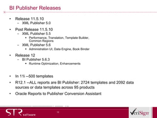 BI Publisher Releases Release 11.5.10 XML Publisher 5.0  Post Release 11.5.10 XML Publisher 5.5 Performance, Translation, Template Builder,  Common Regions XML Publisher 5.6 Administration UI, Data Engine, Book Binder Release 12 BI Publisher 5.6.3  Runtime Optimization, Enhancements In 11i --500 templates R12.1 --ALL reports are BI Publisher: 2724 templates and 2092 data sources or data templates across 95 products Oracle Reports to Publisher Conversion Assistant 