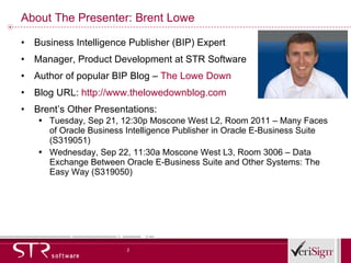 About The Presenter: Brent Lowe Business Intelligence Publisher (BIP) Expert Manager, Product Development at STR Software Author of popular BIP Blog –  The Lowe Down   Blog URL:  http://www.thelowedownblog.com Brent’s Other Presentations: Tuesday, Sep 21, 12:30p Moscone West L2, Room 2011 – Many Faces of Oracle Business Intelligence Publisher in Oracle E-Business Suite (S319051) Wednesday, Sep 22, 11:30a Moscone West L3, Room 3006 – Data Exchange Between Oracle E-Business Suite and Other Systems: The Easy Way (S319050) 