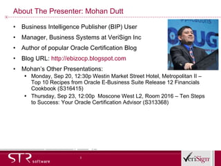 About The Presenter: Mohan Dutt Business Intelligence Publisher (BIP) User Manager, Business Systems at VeriSign Inc Author of popular Oracle Certification Blog  Blog URL:  http:// ebizocp.blogspot.com Mohan’s Other Presentations: Monday, Sep 20, 12:30p Westin Market Street Hotel, Metropolitan II – Top 10 Recipes from Oracle E-Business Suite Release 12 Financials Cookbook (S316415) Thursday, Sep 23, 12:00p  Moscone West L2, Room 2016 – Ten Steps to Success: Your Oracle Certification Advisor (S313368) 