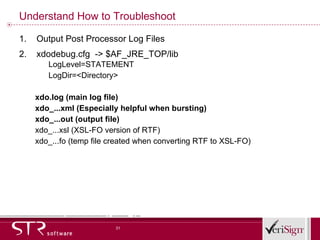 Understand How to Troubleshoot Output Post Processor Log Files xdodebug.cfg  -> $AF_JRE_TOP/lib LogLevel=STATEMENT LogDir=<Directory> xdo.log (main log file) xdo_...xml (Especially helpful when bursting) xdo_...out (output file) xdo_...xsl (XSL-FO version of RTF) xdo_...fo (temp file created when converting RTF to XSL-FO) 