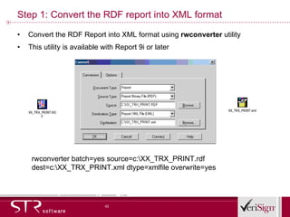 Step 1: Convert the RDF report into XML format Convert the RDF Report into XML format using  rwconverter  utility This utility is available with Report 9i or later rwconverter batch=yes source=c:\XX_TRX_PRINT.rdf dest=c:\XX_TRX_PRINT.xml dtype=xmlfile overwrite=yes 