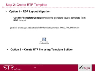 Step 2: Create RTF Template Option 1 – RDF Layout Migration Use  RTFTemplateGenerator  utility to generate layout template from RDF Layout java.exe oracle.apps.xdo.rdfparser.RTFTemplateGenerator XXXX_TRX_PRINT.xml Option 2 – Create RTF file using Template Builder 