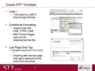 Create RTF Template Loop –  <?for-each:G_LINE?> loop through all lines Conditional Formatting display lines with LINE_TYPE=‘LINE’ RDF Format Trigger logic can be implemented like this Last Page Only Tag  <?start@last-page:body?><?end body?> Anything after the last page only tag is displayed at the end of the document 