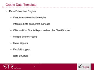 Create Data Template Data Extraction Engine Fast, scalable extraction engine Integrated into concurrent manager Offers all that Oracle Reports offers plus 30-40% faster Multiple queries + joins Event triggers Flexfield support Data Structure 