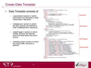 Create Data Template Data Template consists of  <parameters>section in which parameters are declared in child <parameter> elements;  <dataQuery> section in which the SQL queries are defined in child <sqlStatement> elements;  <dataTrigger> section in which PLSQL function are defined which are fired when the event occurs <dataStructure> section in which the output XML structure is defined 