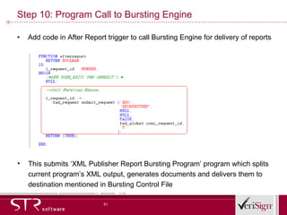 Step 10: Program Call to Bursting Engine  Add code in After Report trigger to call Bursting Engine for delivery of reports This submits ‘XML Publisher Report Bursting Program’ program which splits current program’s XML output, generates documents and delivers them to destination mentioned in Bursting Control File 