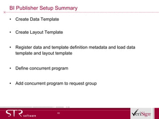 BI Publisher Setup Summary Create Data Template Create Layout Template Register data and template definition metadata and load data template and layout template Define concurrent program Add concurrent program to request group 