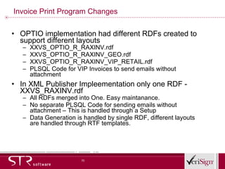 Invoice Print Program Changes OPTIO implementation had different RDFs created to support different layouts XXVS_OPTIO_R_RAXINV.rdf XXVS_OPTIO_R_RAXINV_GEO.rdf XXVS_OPTIO_R_RAXINV_VIP_RETAIL.rdf PLSQL Code for VIP Invoices to send emails without attachment In XML Publisher Impleementation only one RDF - XXVS_RAXINV.rdf All RDFs merged into One. Easy maintanance.  No separate PLSQL Code for sending emails without attachment – This is handled through a Setup Data Generation is handled by single RDF, different layouts are handled through RTF templates. 