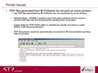 Printer Issues PDF files generated from BI Publisher do not print on some printers raw PDF files generated by BI Publisher are not supported by some printers Metalink Note - 338990.1 explains how third party software can be used to convert PDF files into PS format before sending them to printers. Create Filter for PDFTOPS utitlity in xdodelivery.cfg file and place it under $XDO_TOP/resource directory PDF Documents would be automatically converted to PS format before sending them to printers 