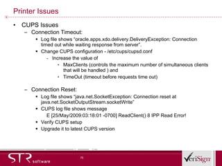 Printer Issues CUPS Issues  Connection Timeout: Log file shows “oracle.apps.xdo.delivery.DeliveryException: Connection timed out while waiting response from server”. Change CUPS configuration - /etc/cups/cupsd.conf Increase the value of  MaxClients (controls the maximum number of simultaneous clients that will be handled ) and  TimeOut (timeout before requests time out)  Connection Reset: Log file shows “java.net.SocketException: Connection reset at java.net.SocketOutputStream.socketWrite” CUPS log file shows message E [25/May/2009:03:18:01 -0700] ReadClient() 8 IPP Read Error! Verify CUPS setup  Upgrade it to latest CUPS version 