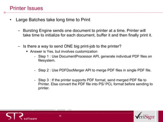 Printer Issues Large Batches take long time to Print Bursting Engine sends one document to printer at a time. Printer will take time to initialize for each document, buffer it and then finally print it. Is there a way to send ONE big print-job to the printer?  Answer is Yes, but involves customization Step 1 : Use DocumentProcessor API, generate individual PDF files on filesystem. Step 2 : Use PDFDocMerger API to merge PDF files in single PDF file.    Step 3 : If the printer supports PDF format, send merged PDF file to Printer. Else convert the PDF file into PS/ PCL format before sending to printer. 