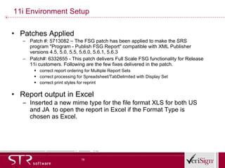 11i Environment Setup Patches Applied Patch #: 5713082 – The FSG patch has been applied to make the SRS program &quot;Program - Publish FSG Report&quot; compatible with XML Publisher versions 4.5, 5.0, 5.5, 5.6.0, 5.6.1, 5.6.3  Patch#: 6332655 - This patch delivers Full Scale FSG functionality for Release 11i customers. Following are the few fixes delivered in the patch. correct report ordering for Multiple Report Sets  correct processing for Spreadsheet/TabDelimited with Display Set  correct print styles for reprint Report output in Excel Inserted a new mime type for the file format XLS for both US and JA  to open the report in Excel if the Format Type is chosen as Excel. 