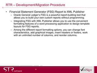 RTR – Development/Migration Procedure Financial Statement Generator (FSG) Report to XML Publisher Oracle General Ledger’s FSG is a powerful report-building tool that allows you to build your own custom reports without programming. Integrating FSG with XML Publisher allows you to use the convenient formatting features of a word processing application to design template layouts for FSG reports. Among the different report formatting options, you can change font characteristics, add graphical images, insert headers or footers, work with an unlimited number of columns, and reorder columns. 