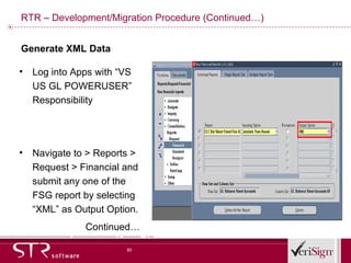 RTR – Development/Migration Procedure (Continued…) Log into Apps with “VS US GL POWERUSER” Responsibility  Navigate to > Reports > Request > Financial and submit any one of the FSG report by selecting “XML” as Output Option. Continued… Generate XML Data 