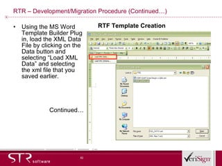 RTR – Development/Migration Procedure (Continued…) Using the MS Word Template Builder Plug in, load the XML Data File by clicking on the Data button and selecting “Load XML Data” and selecting the xml file that you saved earlier.  Continued… RTF Template Creation 