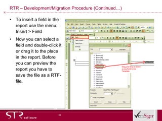 RTR – Development/Migration Procedure (Continued…) To insert a field in the report use the menu: Insert > Field  Now you can select a field and double-click it or drag it to the place in the report. Before you can preview the report you have to save the file as a RTF-file.  