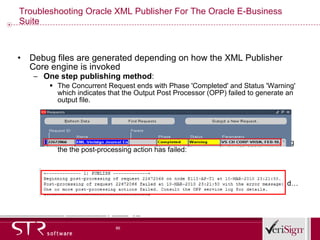 Troubleshooting Oracle XML Publisher For The Oracle E-Business Suite  Debug files are generated depending on how the XML Publisher Core engine is invoked One step publishing method : The Concurrent Request ends with Phase 'Completed' and Status 'Warning' which indicates that the Output Post Processor (OPP) failed to generate an output file. In such cases the request log file shows a generic error message indicating the the post-processing action has failed: Continued… 