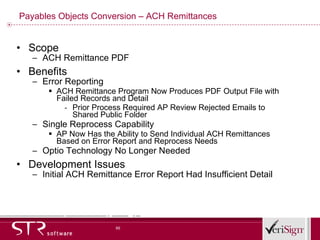 Payables Objects Conversion – ACH Remittances Scope ACH Remittance PDF Benefits Error Reporting ACH Remittance Program Now Produces PDF Output File with Failed Records and Detail Prior Process Required AP Review Rejected Emails to Shared Public Folder Single Reprocess Capability AP Now Has the Ability to Send Individual ACH Remittances Based on Error Report and Reprocess Needs Optio Technology No Longer Needed Development Issues Initial ACH Remittance Error Report Had Insufficient Detail 