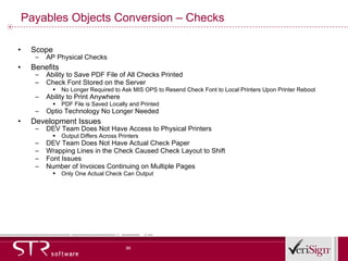 Payables Objects Conversion – Checks Scope AP Physical Checks Benefits Ability to Save PDF File of All Checks Printed Check Font Stored on the Server No Longer Required to Ask MIS OPS to Resend Check Font to Local Printers Upon Printer Reboot Ability to Print Anywhere PDF File is Saved Locally and Printed Optio Technology No Longer Needed Development Issues DEV Team Does Not Have Access to Physical Printers Output Differs Across Printers DEV Team Does Not Have Actual Check Paper Wrapping Lines in the Check Caused Check Layout to Shift Font Issues Number of Invoices Continuing on Multiple Pages Only One Actual Check Can Output 