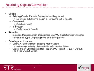 Reporting Objects Conversion Scope Existing Oracle Reports Converted as Requested No Overall Initiative Yet Begun to Review the Set of Reports Completed Suppliers Report In Process Posted Invoice Register Benefits Increased Configuration Capabilities via XML Publisher Administrator Report File Type Output Options to the Requestor Development Issues Layout Challenge from Existing Presentation Not Always a Straight Forward Mirror Conversion Option Oracle Patch Still Required for Proper XML Report Request Default File Type Output Option 
