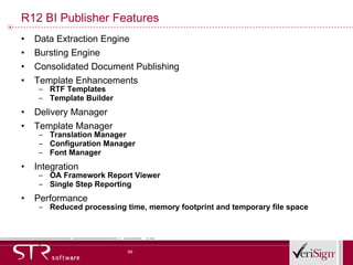 R12 BI Publisher Features Data Extraction Engine Bursting Engine Consolidated Document Publishing Template Enhancements RTF Templates Template Builder Delivery Manager Template Manager Translation Manager Configuration Manager Font Manager Integration OA Framework Report Viewer Single Step Reporting Performance Reduced processing time, memory footprint and temporary file space 