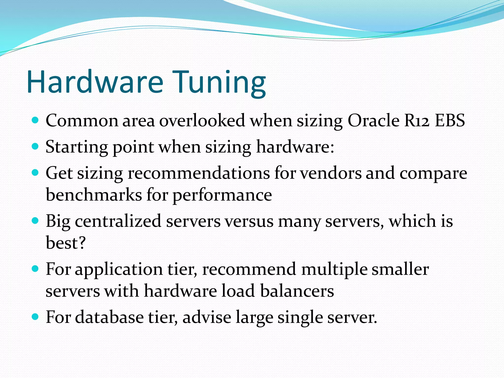 Hardware Tuning
 Common area overlooked when sizing Oracle R12 EBS
 Starting point when sizing hardware:
 Get sizing recommendations for vendors and compare
benchmarks for performance
 Big centralized servers versus many servers, which is
best?
 For application tier, recommend multiple smaller
servers with hardware load balancers
 For database tier, advise large single server.
 