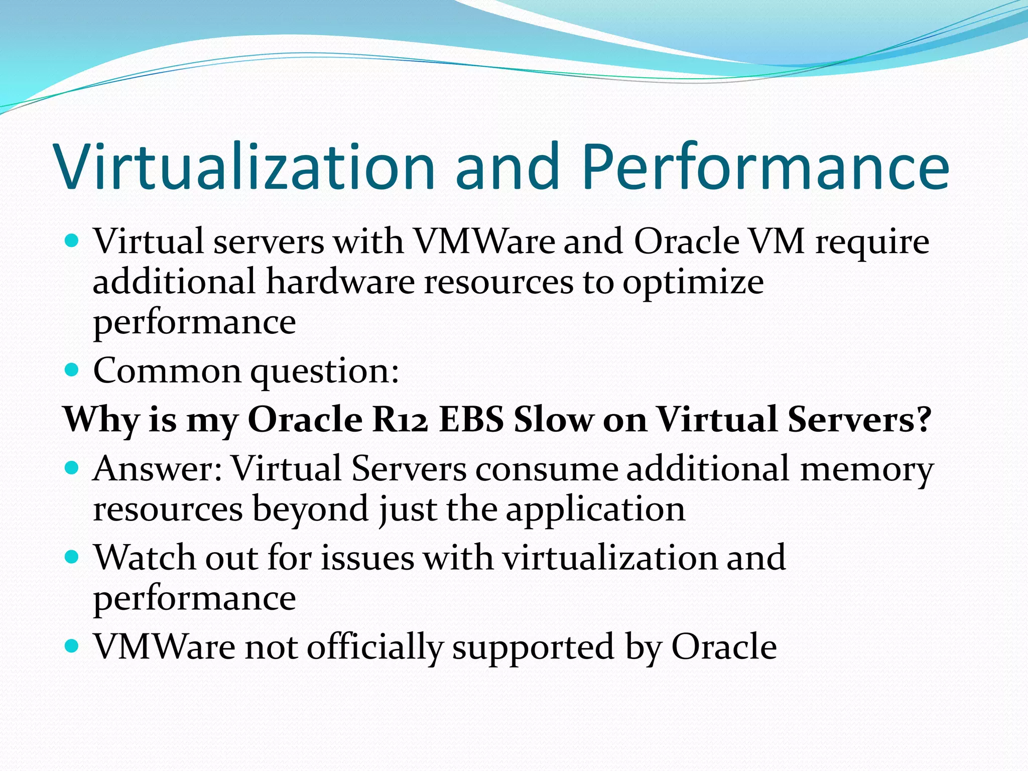 Virtualization and Performance
 Virtual servers with VMWare and Oracle VM require
additional hardware resources to optimize
performance
 Common question:
Why is my Oracle R12 EBS Slow on Virtual Servers?
 Answer: Virtual Servers consume additional memory
resources beyond just the application
 Watch out for issues with virtualization and
performance
 VMWare not officially supported by Oracle
 