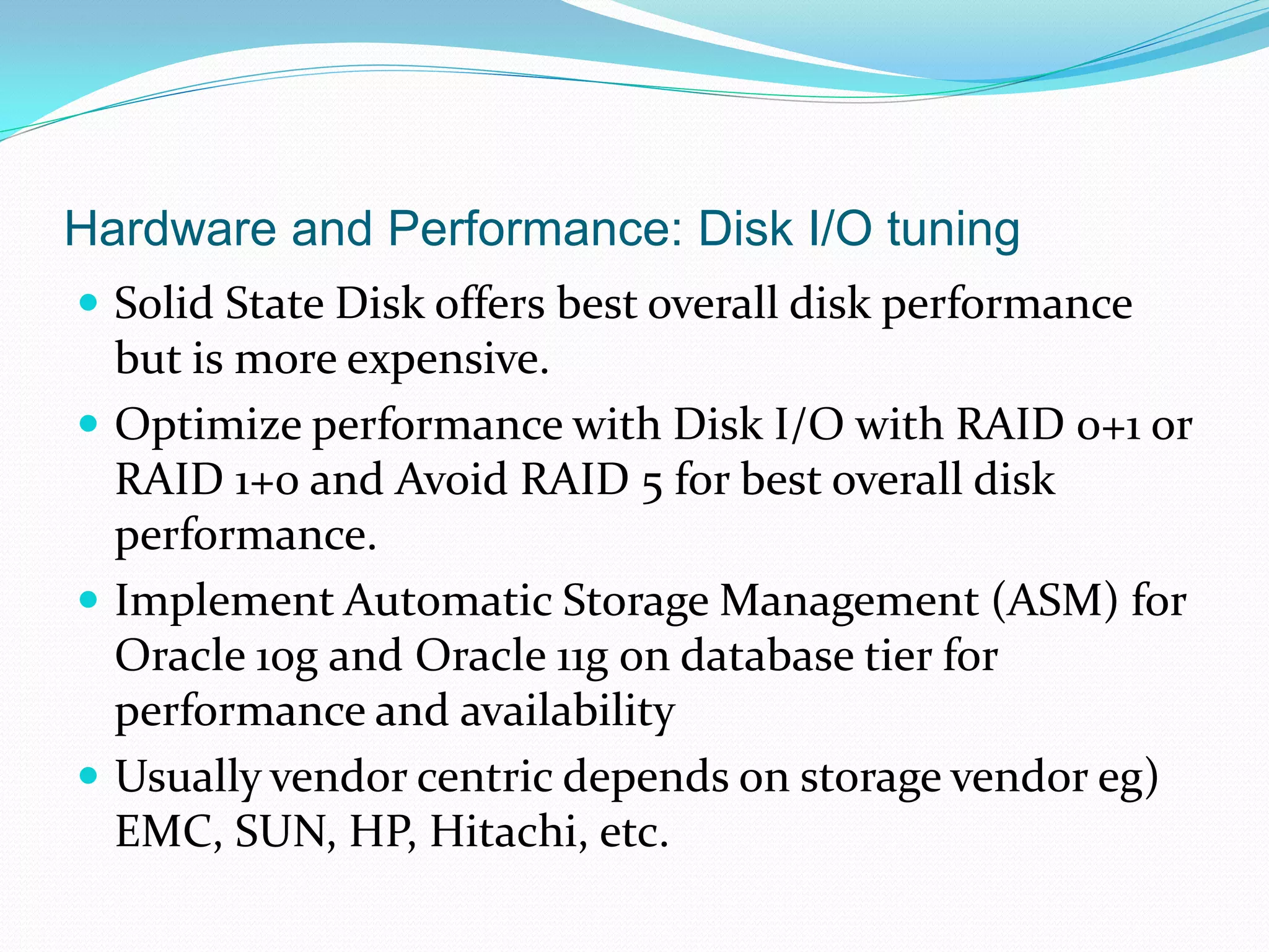 Hardware and Performance: Disk I/O tuning
 Solid State Disk offers best overall disk performance
but is more expensive.
 Optimize performance with Disk I/O with RAID 0+1 or
RAID 1+0 and Avoid RAID 5 for best overall disk
performance.
 Implement Automatic Storage Management (ASM) for
Oracle 10g and Oracle 11g on database tier for
performance and availability
 Usually vendor centric depends on storage vendor eg)
EMC, SUN, HP, Hitachi, etc.
 