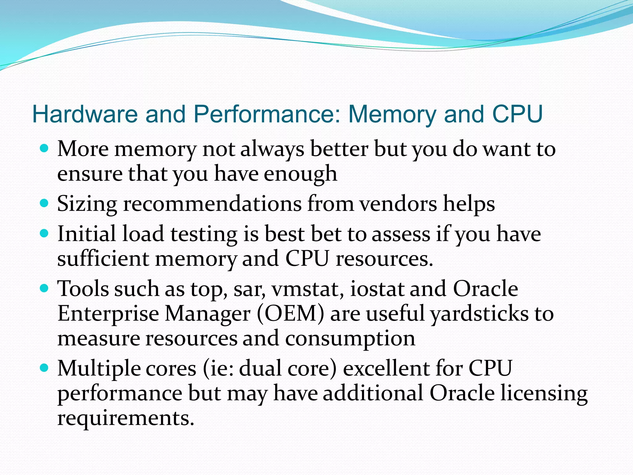 Hardware and Performance: Memory and CPU
 More memory not always better but you do want to
ensure that you have enough
 Sizing recommendations from vendors helps
 Initial load testing is best bet to assess if you have
sufficient memory and CPU resources.
 Tools such as top, sar, vmstat, iostat and Oracle
Enterprise Manager (OEM) are useful yardsticks to
measure resources and consumption
 Multiple cores (ie: dual core) excellent for CPU
performance but may have additional Oracle licensing
requirements.
 
