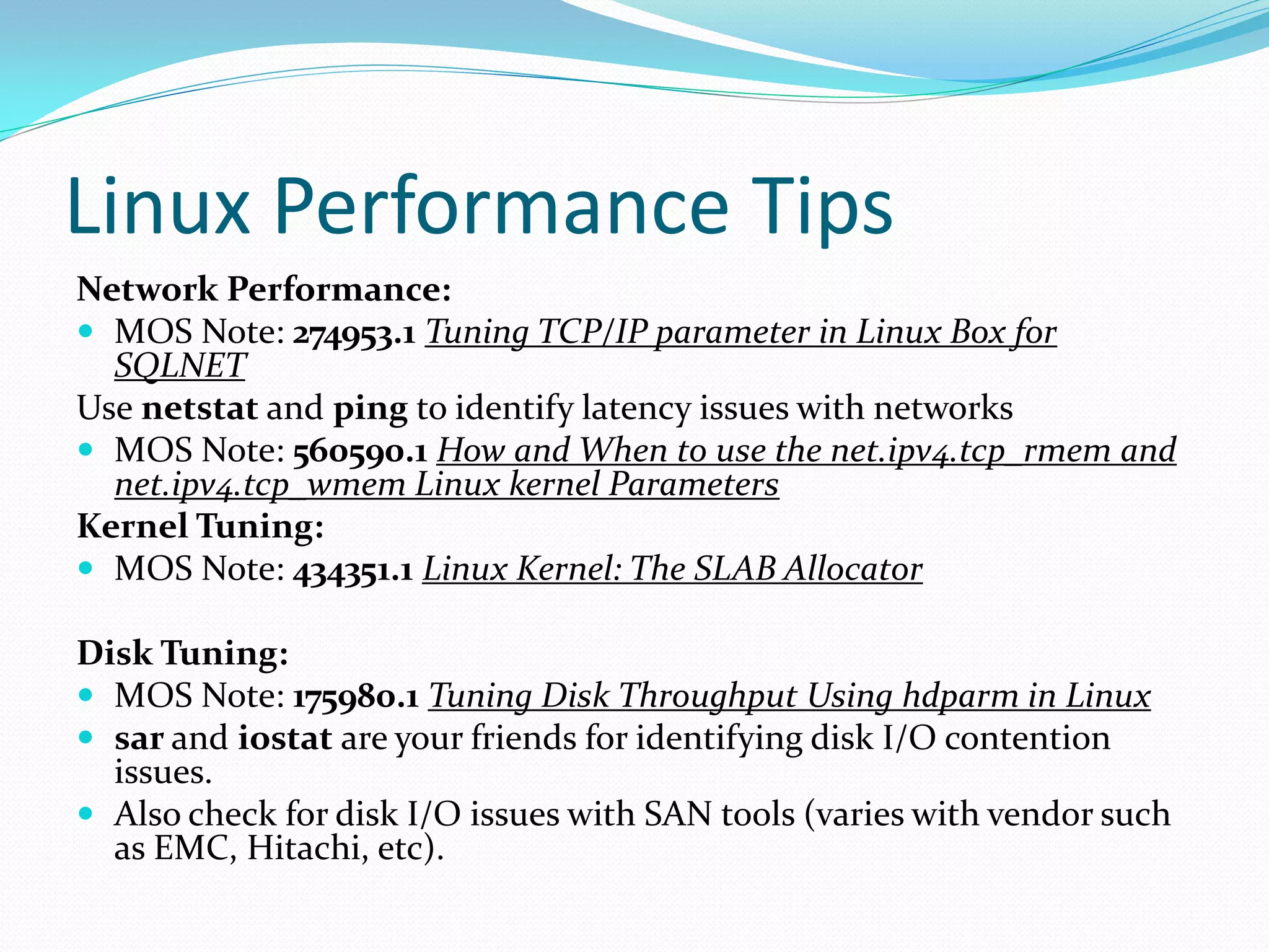 Linux Performance Tips
Network Performance:
 MOS Note: 274953.1 Tuning TCP/IP parameter in Linux Box for
SQLNET
Use netstat and ping to identify latency issues with networks
 MOS Note: 560590.1 How and When to use the net.ipv4.tcp_rmem and
net.ipv4.tcp_wmem Linux kernel Parameters
Kernel Tuning:
 MOS Note: 434351.1 Linux Kernel: The SLAB Allocator
Disk Tuning:
 MOS Note: 175980.1 Tuning Disk Throughput Using hdparm in Linux
 sar and iostat are your friends for identifying disk I/O contention
issues.
 Also check for disk I/O issues with SAN tools (varies with vendor such
as EMC, Hitachi, etc).
 