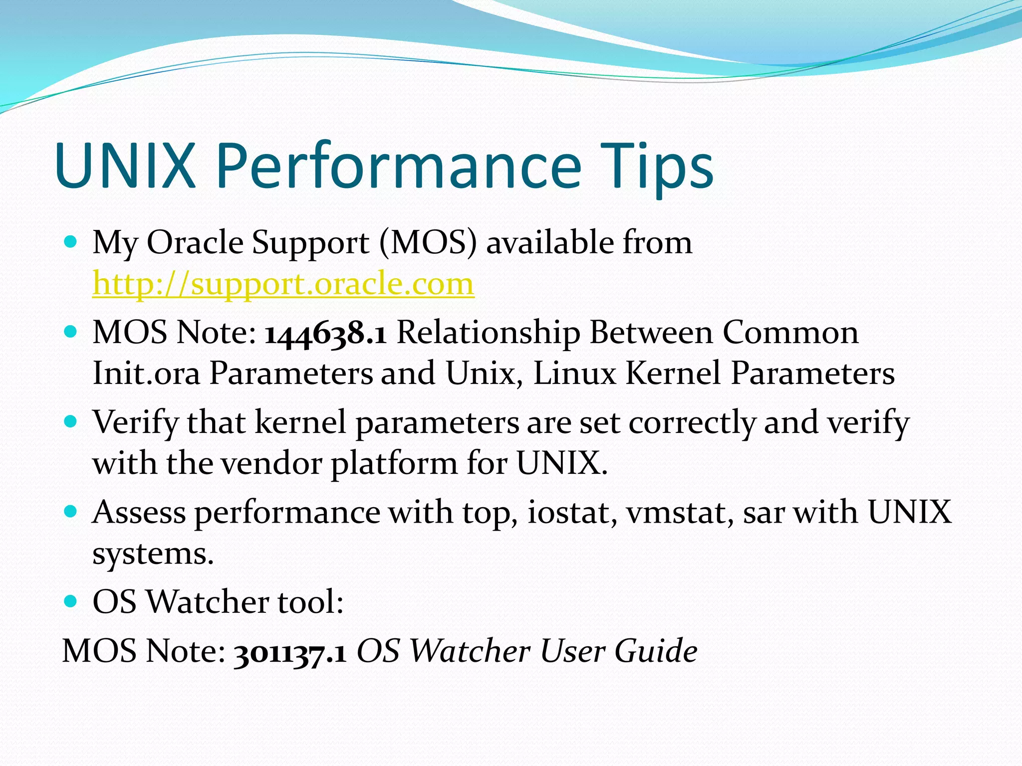 UNIX Performance Tips
 My Oracle Support (MOS) available from
http://support.oracle.com
 MOS Note: 144638.1 Relationship Between Common
Init.ora Parameters and Unix, Linux Kernel Parameters
 Verify that kernel parameters are set correctly and verify
with the vendor platform for UNIX.
 Assess performance with top, iostat, vmstat, sar with UNIX
systems.
 OS Watcher tool:
MOS Note: 301137.1 OS Watcher User Guide
 
