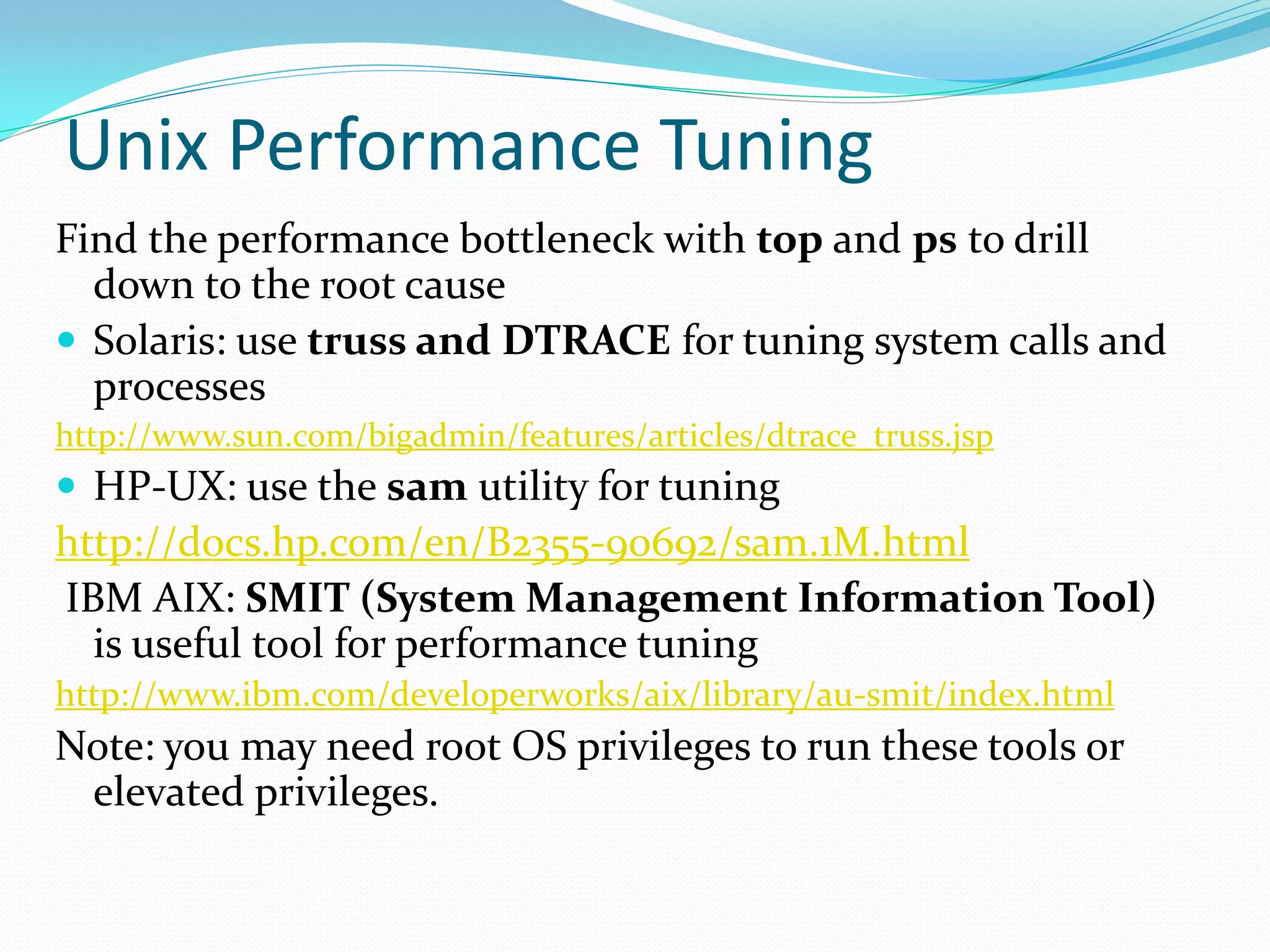 Unix Performance Tuning
Find the performance bottleneck with top and ps to drill
down to the root cause
 Solaris: use truss and DTRACE for tuning system calls and
processes
http://www.sun.com/bigadmin/features/articles/dtrace_truss.jsp
 HP-UX: use the sam utility for tuning
http://docs.hp.com/en/B2355-90692/sam.1M.html
IBM AIX: SMIT (System Management Information Tool)
is useful tool for performance tuning
http://www.ibm.com/developerworks/aix/library/au-smit/index.html
Note: you may need root OS privileges to run these tools or
elevated privileges.
 