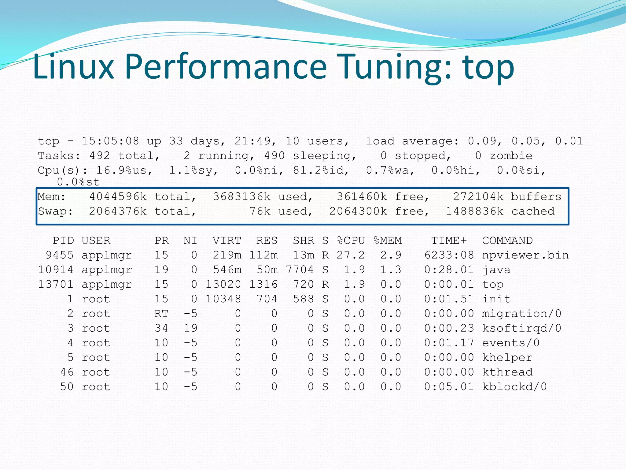 Linux Performance Tuning: top
top - 15:05:08 up 33 days, 21:49, 10 users, load average: 0.09, 0.05, 0.01
Tasks: 492 total, 2 running, 490 sleeping, 0 stopped, 0 zombie
Cpu(s): 16.9%us, 1.1%sy, 0.0%ni, 81.2%id, 0.7%wa, 0.0%hi, 0.0%si,
0.0%st
Mem: 4044596k total, 3683136k used, 361460k free, 272104k buffers
Swap: 2064376k total, 76k used, 2064300k free, 1488836k cached
PID USER PR NI VIRT RES SHR S %CPU %MEM TIME+ COMMAND
9455 applmgr 15 0 219m 112m 13m R 27.2 2.9 6233:08 npviewer.bin
10914 applmgr 19 0 546m 50m 7704 S 1.9 1.3 0:28.01 java
13701 applmgr 15 0 13020 1316 720 R 1.9 0.0 0:00.01 top
1 root 15 0 10348 704 588 S 0.0 0.0 0:01.51 init
2 root RT -5 0 0 0 S 0.0 0.0 0:00.00 migration/0
3 root 34 19 0 0 0 S 0.0 0.0 0:00.23 ksoftirqd/0
4 root 10 -5 0 0 0 S 0.0 0.0 0:01.17 events/0
5 root 10 -5 0 0 0 S 0.0 0.0 0:00.00 khelper
46 root 10 -5 0 0 0 S 0.0 0.0 0:00.00 kthread
50 root 10 -5 0 0 0 S 0.0 0.0 0:05.01 kblockd/0
 