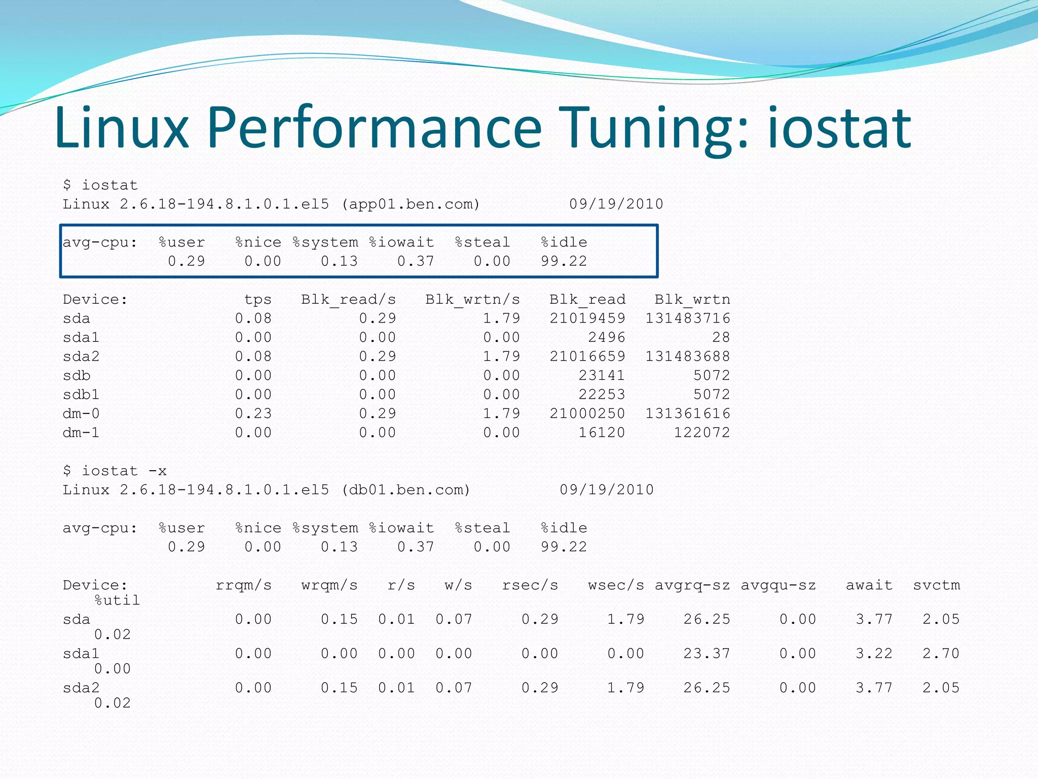 Linux Performance Tuning: iostat
$ iostat
Linux 2.6.18-194.8.1.0.1.el5 (app01.ben.com) 09/19/2010
avg-cpu: %user %nice %system %iowait %steal %idle
0.29 0.00 0.13 0.37 0.00 99.22
Device: tps Blk_read/s Blk_wrtn/s Blk_read Blk_wrtn
sda 0.08 0.29 1.79 21019459 131483716
sda1 0.00 0.00 0.00 2496 28
sda2 0.08 0.29 1.79 21016659 131483688
sdb 0.00 0.00 0.00 23141 5072
sdb1 0.00 0.00 0.00 22253 5072
dm-0 0.23 0.29 1.79 21000250 131361616
dm-1 0.00 0.00 0.00 16120 122072
$ iostat -x
Linux 2.6.18-194.8.1.0.1.el5 (db01.ben.com) 09/19/2010
avg-cpu: %user %nice %system %iowait %steal %idle
0.29 0.00 0.13 0.37 0.00 99.22
Device: rrqm/s wrqm/s r/s w/s rsec/s wsec/s avgrq-sz avgqu-sz await svctm
%util
sda 0.00 0.15 0.01 0.07 0.29 1.79 26.25 0.00 3.77 2.05
0.02
sda1 0.00 0.00 0.00 0.00 0.00 0.00 23.37 0.00 3.22 2.70
0.00
sda2 0.00 0.15 0.01 0.07 0.29 1.79 26.25 0.00 3.77 2.05
0.02
 