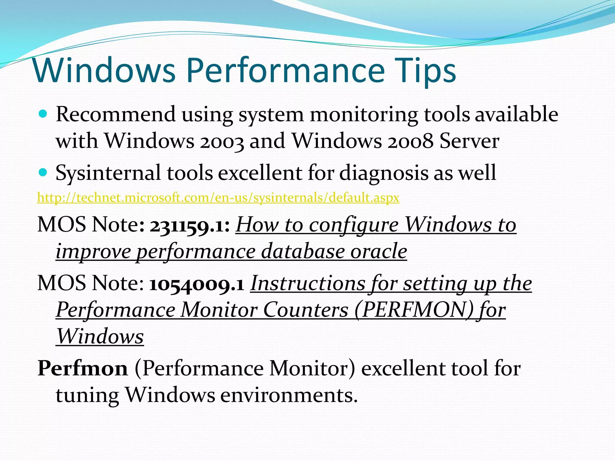 Windows Performance Tips
 Recommend using system monitoring tools available
with Windows 2003 and Windows 2008 Server
 Sysinternal tools excellent for diagnosis as well
http://technet.microsoft.com/en-us/sysinternals/default.aspx
MOS Note: 231159.1: How to configure Windows to
improve performance database oracle
MOS Note: 1054009.1 Instructions for setting up the
Performance Monitor Counters (PERFMON) for
Windows
Perfmon (Performance Monitor) excellent tool for
tuning Windows environments.
 