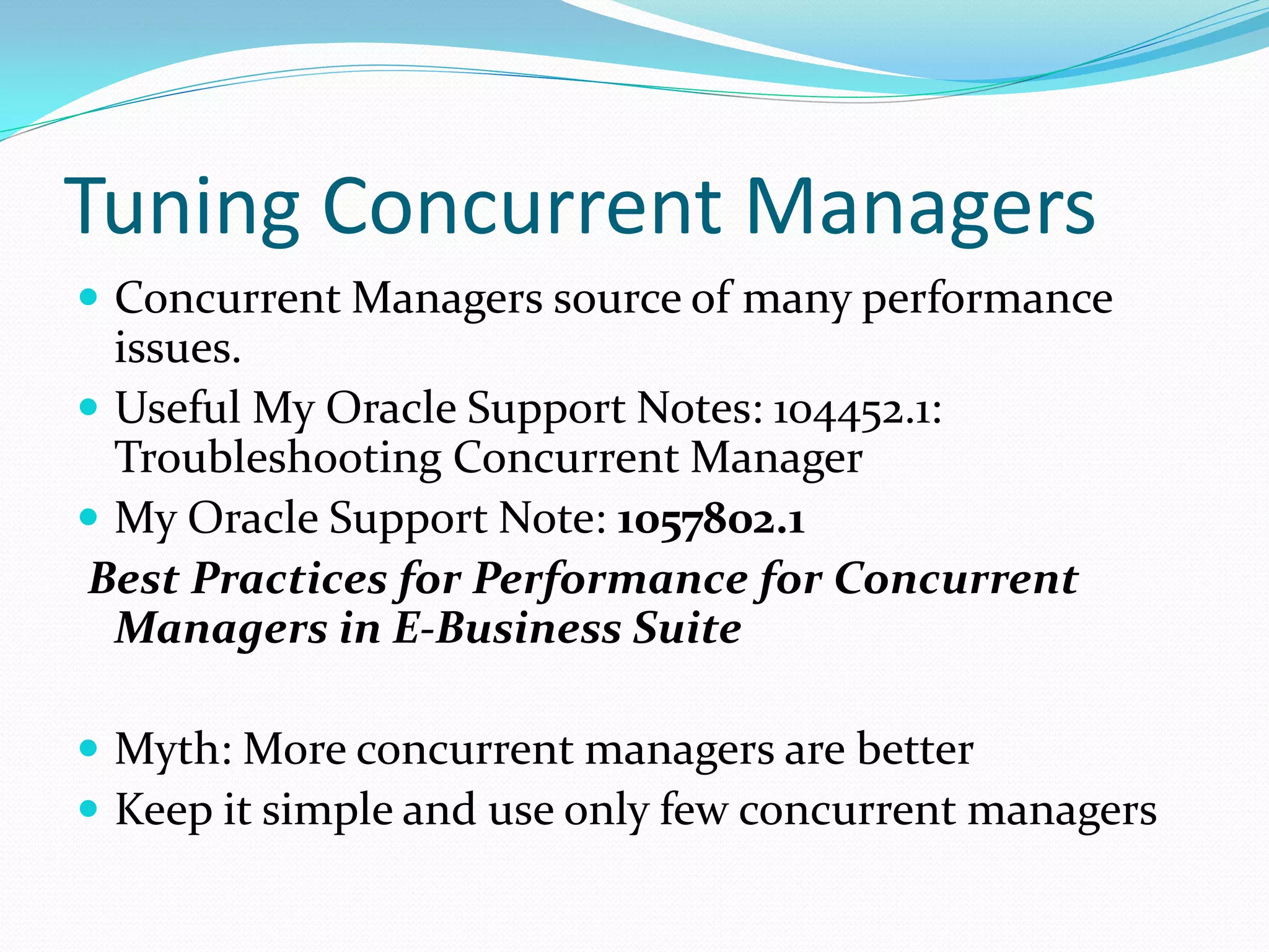 Tuning Concurrent Managers
 Concurrent Managers source of many performance
issues.
 Useful My Oracle Support Notes: 104452.1:
Troubleshooting Concurrent Manager
 My Oracle Support Note: 1057802.1
Best Practices for Performance for Concurrent
Managers in E-Business Suite
 Myth: More concurrent managers are better
 Keep it simple and use only few concurrent managers
 