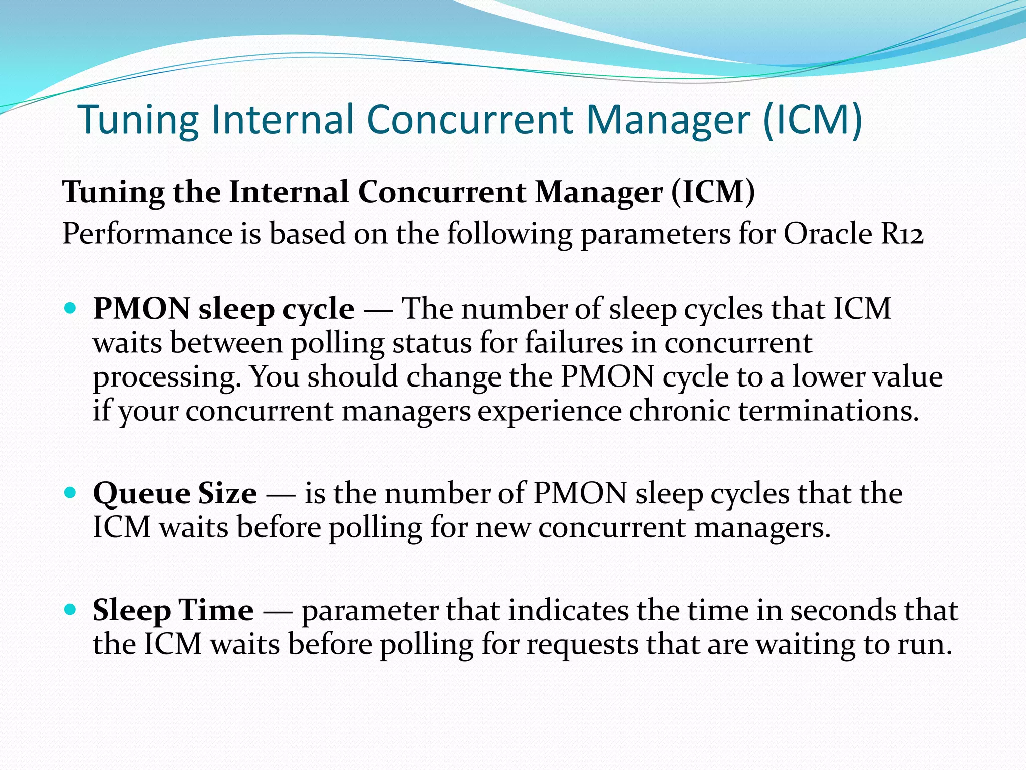 Tuning Internal Concurrent Manager (ICM)
Tuning the Internal Concurrent Manager (ICM)
Performance is based on the following parameters for Oracle R12
 PMON sleep cycle — The number of sleep cycles that ICM
waits between polling status for failures in concurrent
processing. You should change the PMON cycle to a lower value
if your concurrent managers experience chronic terminations.
 Queue Size — is the number of PMON sleep cycles that the
ICM waits before polling for new concurrent managers.
 Sleep Time — parameter that indicates the time in seconds that
the ICM waits before polling for requests that are waiting to run.
 
