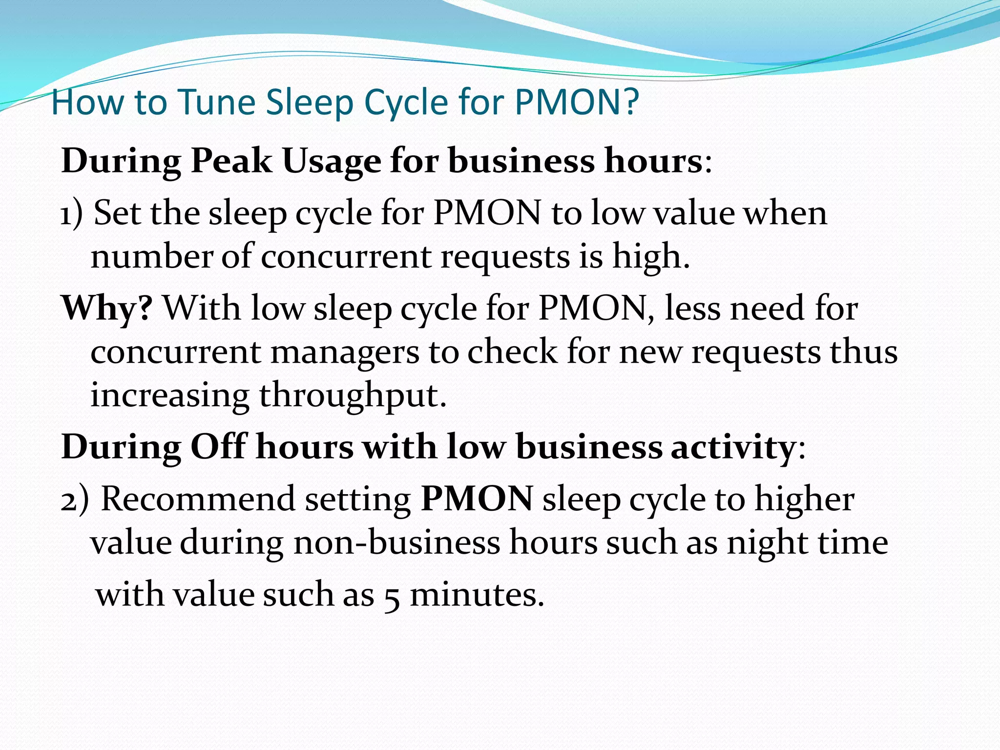 How to Tune Sleep Cycle for PMON?
During Peak Usage for business hours:
1) Set the sleep cycle for PMON to low value when
number of concurrent requests is high.
Why? With low sleep cycle for PMON, less need for
concurrent managers to check for new requests thus
increasing throughput.
During Off hours with low business activity:
2) Recommend setting PMON sleep cycle to higher
value during non-business hours such as night time
with value such as 5 minutes.
 
