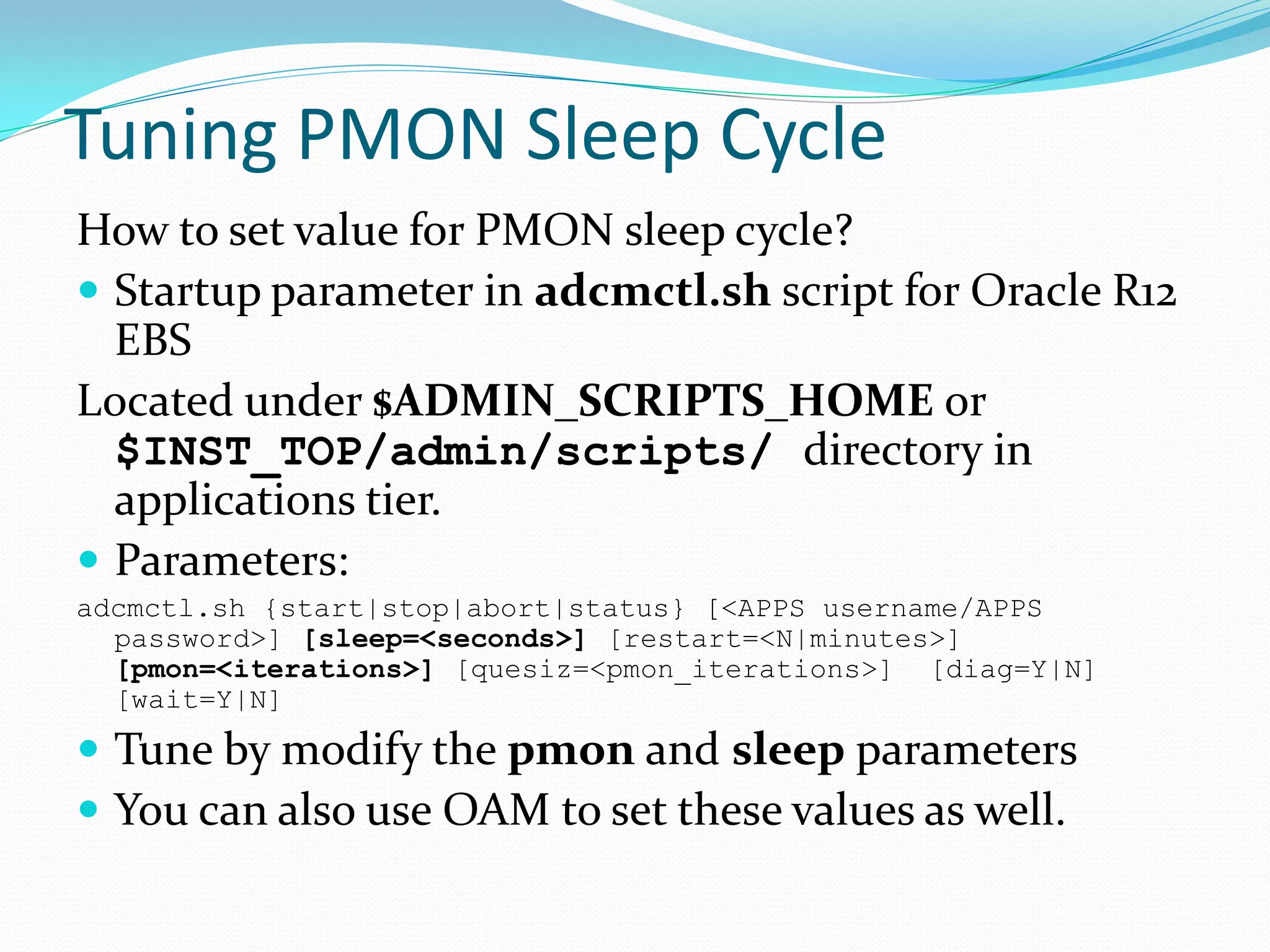 Tuning PMON Sleep Cycle
How to set value for PMON sleep cycle?
 Startup parameter in adcmctl.sh script for Oracle R12
EBS
Located under $ADMIN_SCRIPTS_HOME or
$INST_TOP/admin/scripts/ directory in
applications tier.
 Parameters:
adcmctl.sh {start|stop|abort|status} [<APPS username/APPS
password>] [sleep=<seconds>] [restart=<N|minutes>]
[pmon=<iterations>] [quesiz=<pmon_iterations>] [diag=Y|N]
[wait=Y|N]
 Tune by modify the pmon and sleep parameters
 You can also use OAM to set these values as well.
 