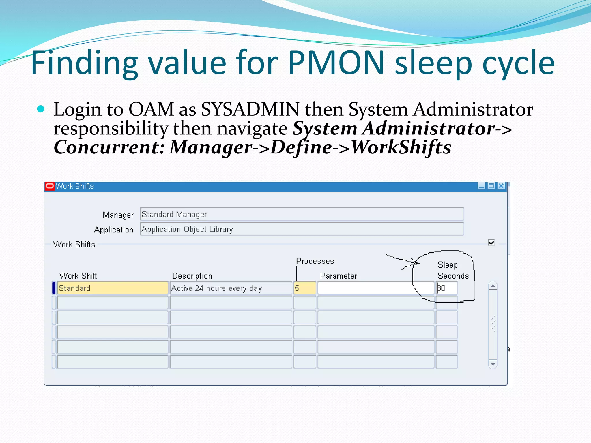 Finding value for PMON sleep cycle
 Login to OAM as SYSADMIN then System Administrator
responsibility then navigate System Administrator->
Concurrent: Manager->Define->WorkShifts
 