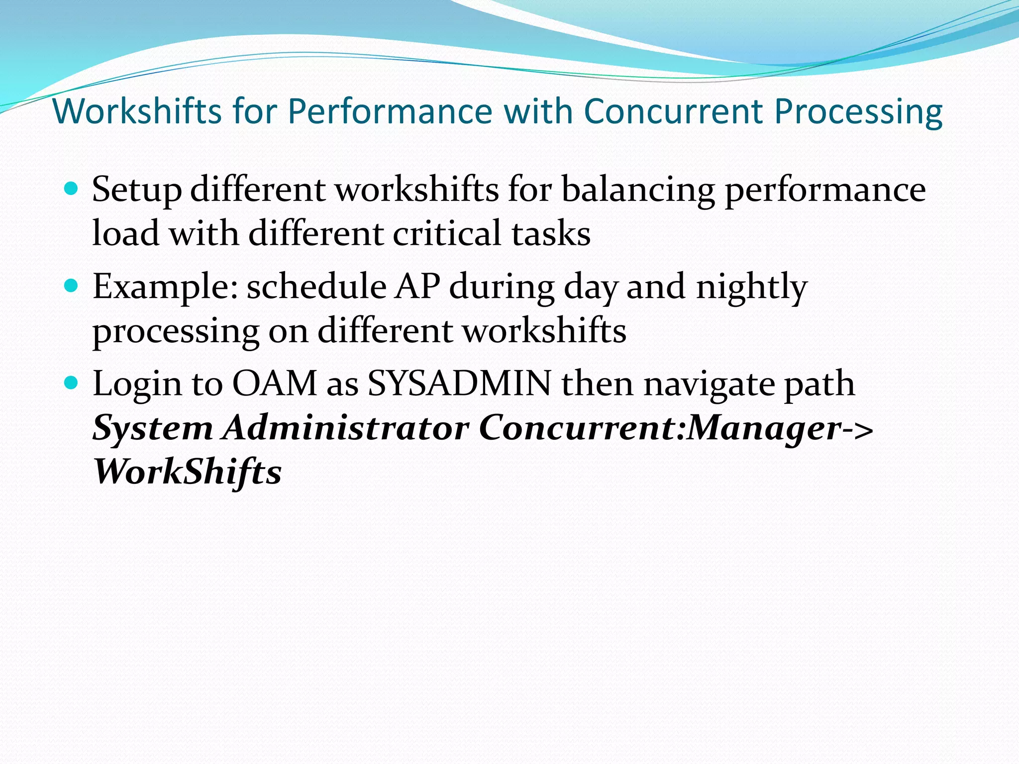 Workshifts for Performance with Concurrent Processing
 Setup different workshifts for balancing performance
load with different critical tasks
 Example: schedule AP during day and nightly
processing on different workshifts
 Login to OAM as SYSADMIN then navigate path
System Administrator Concurrent:Manager->
WorkShifts
 