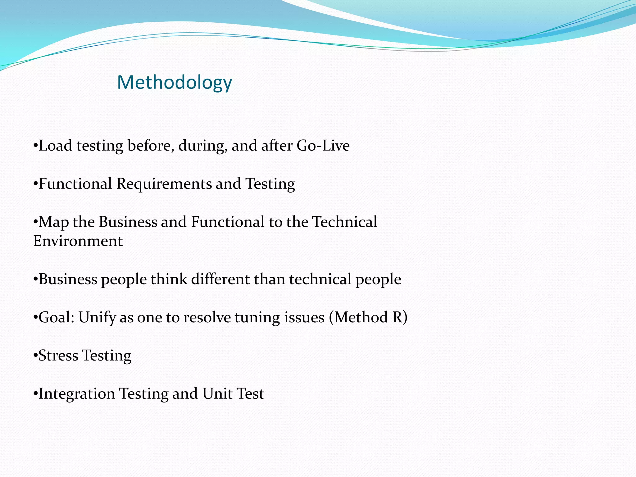 Methodology
•Load testing before, during, and after Go-Live
•Functional Requirements and Testing
•Map the Business and Functional to the Technical
Environment
•Business people think different than technical people
•Goal: Unify as one to resolve tuning issues (Method R)
•Stress Testing
•Integration Testing and Unit Test
 