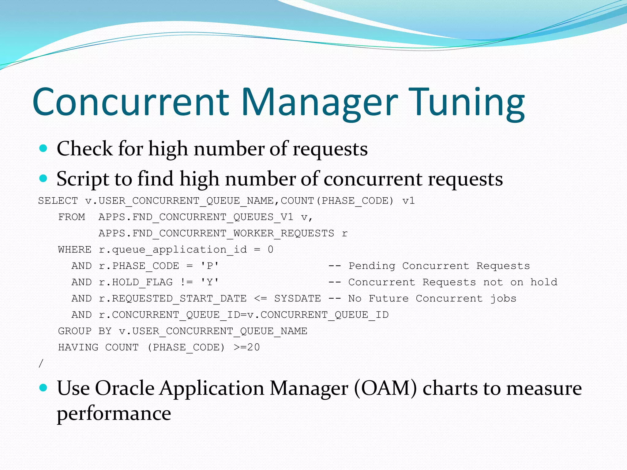Concurrent Manager Tuning
 Check for high number of requests
 Script to find high number of concurrent requests
SELECT v.USER_CONCURRENT_QUEUE_NAME,COUNT(PHASE_CODE) v1
FROM APPS.FND_CONCURRENT_QUEUES_V1 v,
APPS.FND_CONCURRENT_WORKER_REQUESTS r
WHERE r.queue_application_id = 0
AND r.PHASE_CODE = 'P' -- Pending Concurrent Requests
AND r.HOLD_FLAG != 'Y' -- Concurrent Requests not on hold
AND r.REQUESTED_START_DATE <= SYSDATE -- No Future Concurrent jobs
AND r.CONCURRENT_QUEUE_ID=v.CONCURRENT_QUEUE_ID
GROUP BY v.USER_CONCURRENT_QUEUE_NAME
HAVING COUNT (PHASE_CODE) >=20
/
 Use Oracle Application Manager (OAM) charts to measure
performance
 