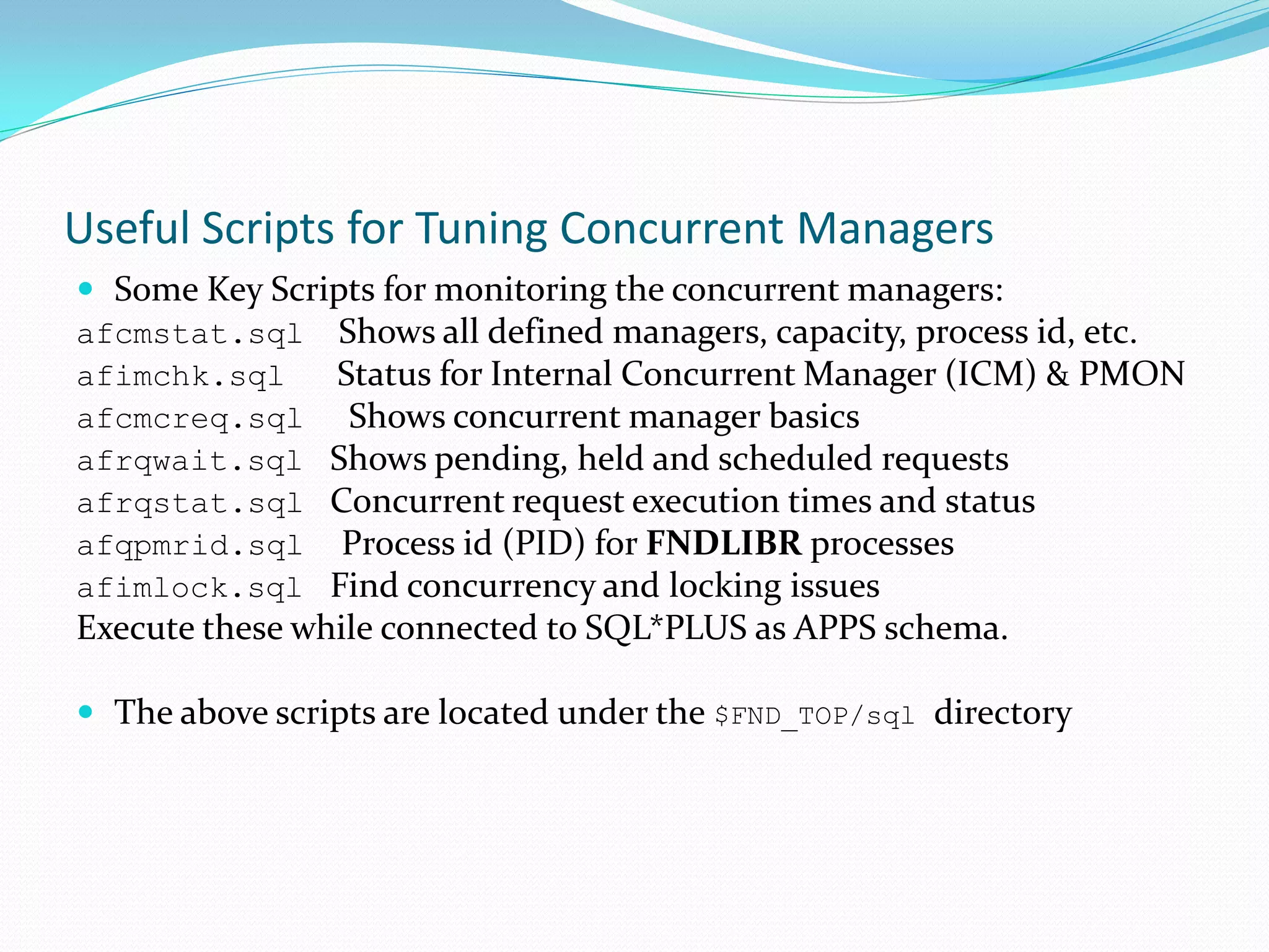 Useful Scripts for Tuning Concurrent Managers
 Some Key Scripts for monitoring the concurrent managers:
afcmstat.sql Shows all defined managers, capacity, process id, etc.
afimchk.sql Status for Internal Concurrent Manager (ICM) & PMON
afcmcreq.sql Shows concurrent manager basics
afrqwait.sql Shows pending, held and scheduled requests
afrqstat.sql Concurrent request execution times and status
afqpmrid.sql Process id (PID) for FNDLIBR processes
afimlock.sql Find concurrency and locking issues
Execute these while connected to SQL*PLUS as APPS schema.
 The above scripts are located under the $FND_TOP/sql directory
 