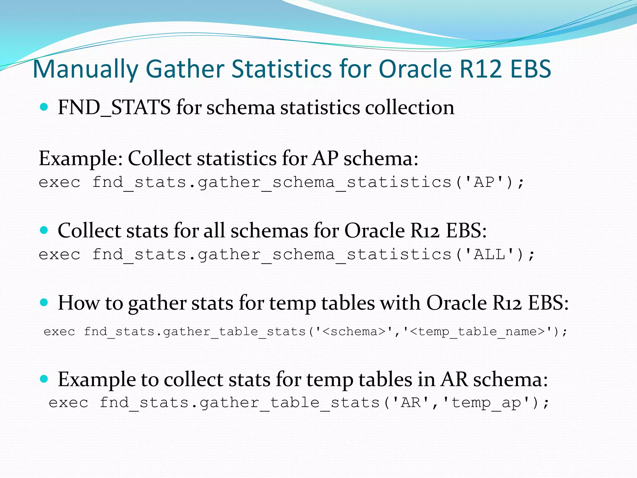 Manually Gather Statistics for Oracle R12 EBS
 FND_STATS for schema statistics collection
Example: Collect statistics for AP schema:
exec fnd_stats.gather_schema_statistics('AP');
 Collect stats for all schemas for Oracle R12 EBS:
exec fnd_stats.gather_schema_statistics('ALL');
 How to gather stats for temp tables with Oracle R12 EBS:
exec fnd_stats.gather_table_stats('<schema>','<temp_table_name>');
 Example to collect stats for temp tables in AR schema:
exec fnd_stats.gather_table_stats('AR','temp_ap');
 