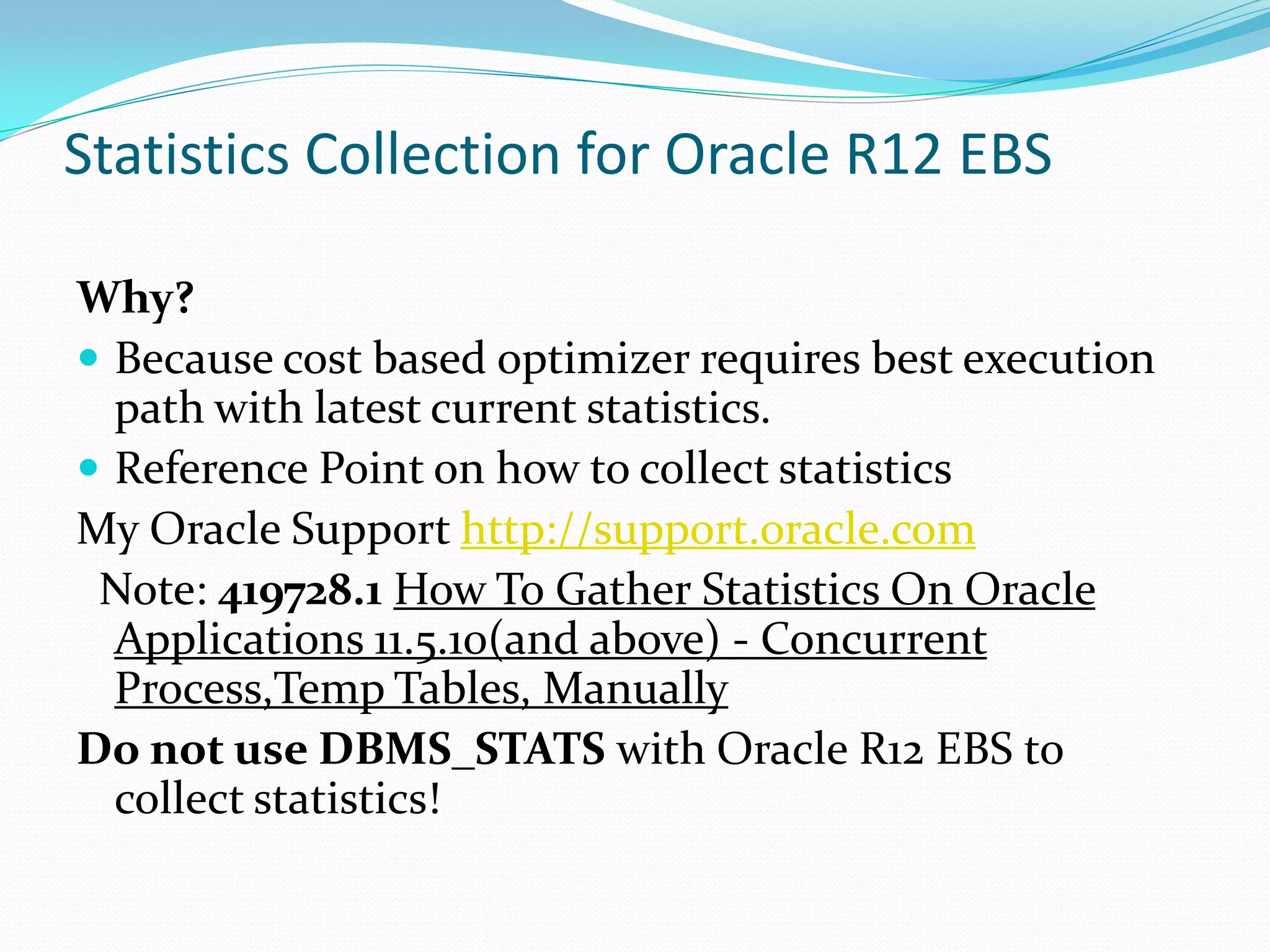 Statistics Collection for Oracle R12 EBS
Why?
 Because cost based optimizer requires best execution
path with latest current statistics.
 Reference Point on how to collect statistics
My Oracle Support http://support.oracle.com
Note: 419728.1 How To Gather Statistics On Oracle
Applications 11.5.10(and above) - Concurrent
Process,Temp Tables, Manually
Do not use DBMS_STATS with Oracle R12 EBS to
collect statistics!
 