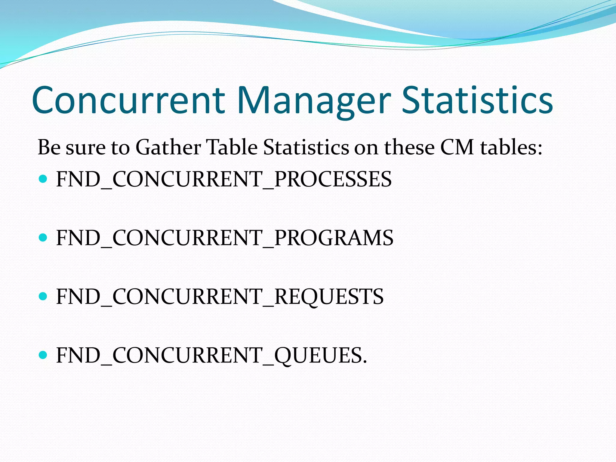 Concurrent Manager Statistics
Be sure to Gather Table Statistics on these CM tables:
 FND_CONCURRENT_PROCESSES
 FND_CONCURRENT_PROGRAMS
 FND_CONCURRENT_REQUESTS
 FND_CONCURRENT_QUEUES.
 