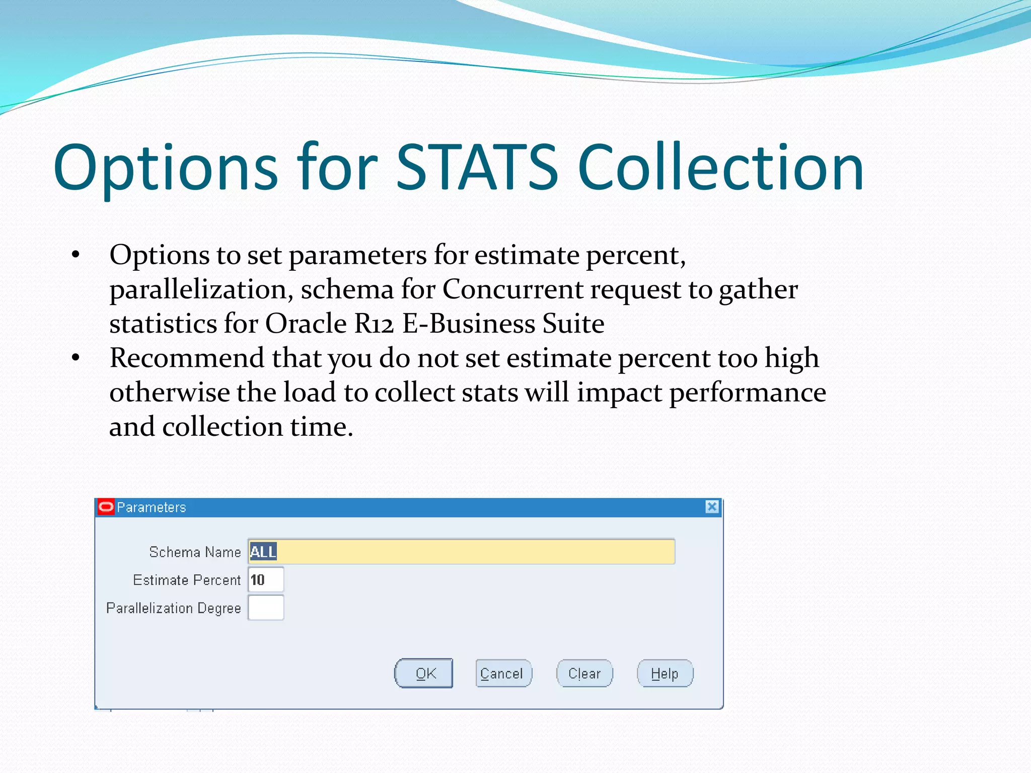 Options for STATS Collection
• Options to set parameters for estimate percent,
parallelization, schema for Concurrent request to gather
statistics for Oracle R12 E-Business Suite
• Recommend that you do not set estimate percent too high
otherwise the load to collect stats will impact performance
and collection time.
 