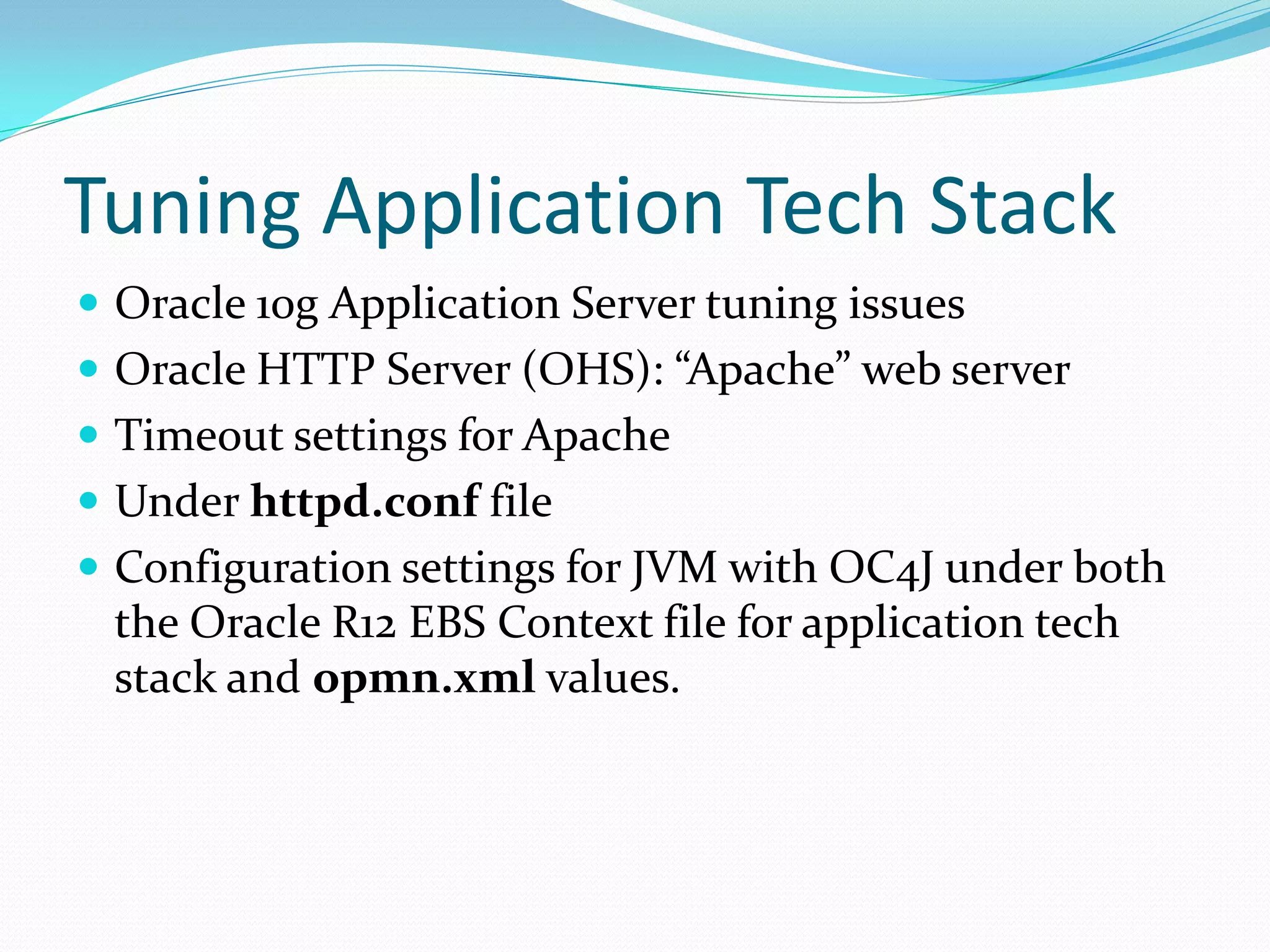 Tuning Application Tech Stack
 Oracle 10g Application Server tuning issues
 Oracle HTTP Server (OHS): “Apache” web server
 Timeout settings for Apache
 Under httpd.conf file
 Configuration settings for JVM with OC4J under both
the Oracle R12 EBS Context file for application tech
stack and opmn.xml values.
 